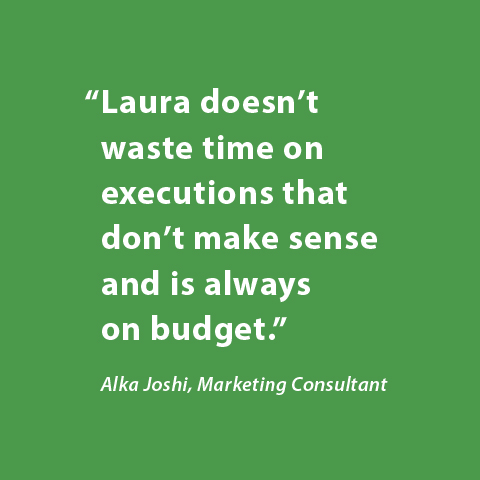 Laura doesn't waste time on executions that don't make sense and is always on budget. -Alka Joshi, Marketing Consultant