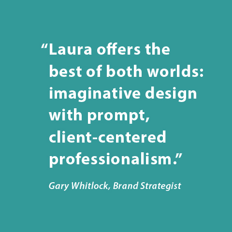 Laura offers the best of both worlds: imaginative design with prompt, client-centered professionalism. -Gary Whitlock, Brand Strategist