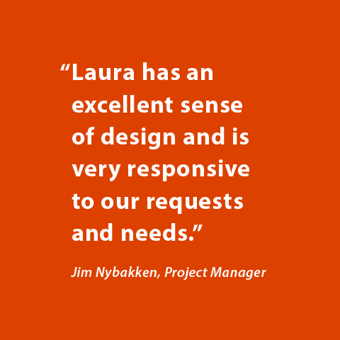 Laura has an excellent sense of design and is very responsive to our requests and needs. -Jim Nybakken, Project Manager