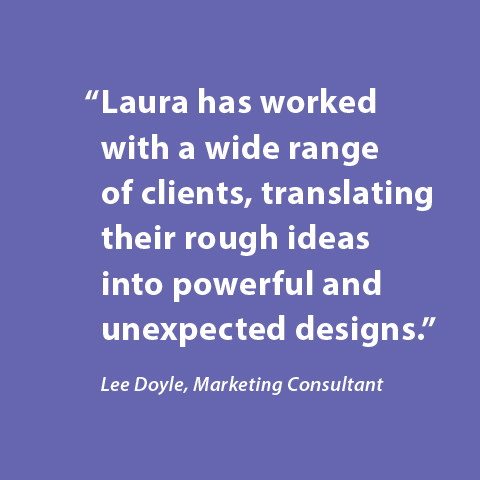 Laura has worked with a wide range of clients, translating their rough ideas into powerful and unexpected designs. -Lee Doyle, Marketing Consultant